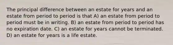 The principal difference between an estate for years and an estate from period to period is that A) an estate from period to period must be in writing. B) an estate from period to period has no expiration date. C) an estate for years cannot be terminated. D) an estate for years is a life estate.