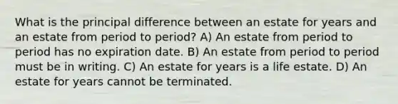 What is the principal difference between an estate for years and an estate from period to period? A) An estate from period to period has no expiration date. B) An estate from period to period must be in writing. C) An estate for years is a life estate. D) An estate for years cannot be terminated.