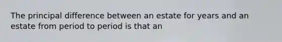 The principal difference between an estate for years and an estate from period to period is that an