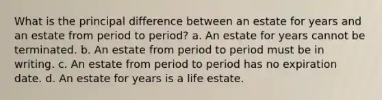 What is the principal difference between an estate for years and an estate from period to period? a. An estate for years cannot be terminated. b. An estate from period to period must be in writing. c. An estate from period to period has no expiration date. d. An estate for years is a life estate.