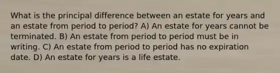 What is the principal difference between an estate for years and an estate from period to period? A) An estate for years cannot be terminated. B) An estate from period to period must be in writing. C) An estate from period to period has no expiration date. D) An estate for years is a life estate.