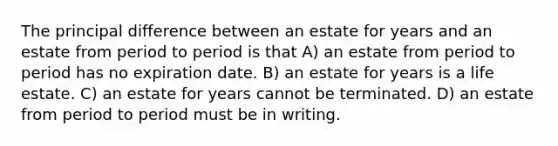 The principal difference between an estate for years and an estate from period to period is that A) an estate from period to period has no expiration date. B) an estate for years is a life estate. C) an estate for years cannot be terminated. D) an estate from period to period must be in writing.