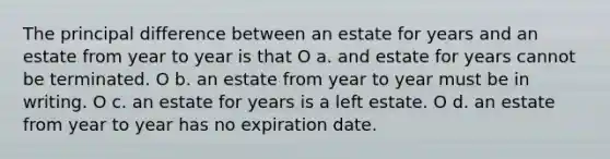 The principal difference between an estate for years and an estate from year to year is that O a. and estate for years cannot be terminated. O b. an estate from year to year must be in writing. O c. an estate for years is a left estate. O d. an estate from year to year has no expiration date.