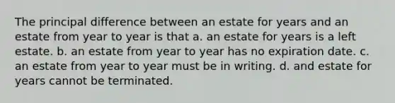 The principal difference between an estate for years and an estate from year to year is that a. an estate for years is a left estate. b. an estate from year to year has no expiration date. c. an estate from year to year must be in writing. d. and estate for years cannot be terminated.