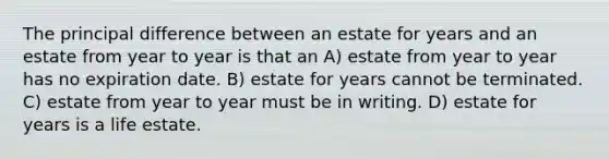 The principal difference between an estate for years and an estate from year to year is that an A) estate from year to year has no expiration date. B) estate for years cannot be terminated. C) estate from year to year must be in writing. D) estate for years is a life estate.