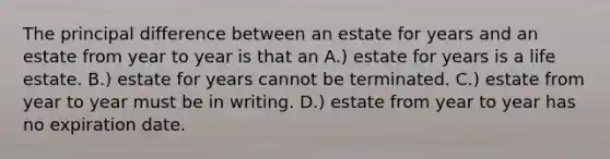 The principal difference between an estate for years and an estate from year to year is that an A.) estate for years is a life estate. B.) estate for years cannot be terminated. C.) estate from year to year must be in writing. D.) estate from year to year has no expiration date.