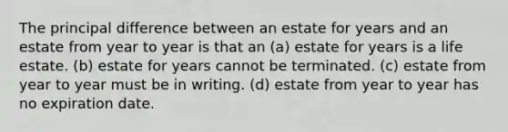 The principal difference between an estate for years and an estate from year to year is that an (a) estate for years is a life estate. (b) estate for years cannot be terminated. (c) estate from year to year must be in writing. (d) estate from year to year has no expiration date.