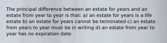 The principal difference between an estate for years and an estate from year to year is that: a) an estate for years is a life estate b) an estate for years cannot be terminated c) an estate from years to year must be in writing d) an estate from year to year has no expiration date