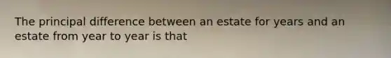 The principal difference between an estate for years and an estate from year to year is that