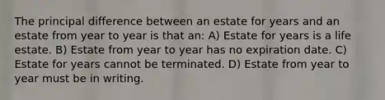 The principal difference between an estate for years and an estate from year to year is that an: A) Estate for years is a life estate. B) Estate from year to year has no expiration date. C) Estate for years cannot be terminated. D) Estate from year to year must be in writing.