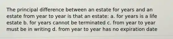 The principal difference between an estate for years and an estate from year to year is that an estate: a. for years is a life estate b. for years cannot be terminated c. from year to year must be in writing d. from year to year has no expiration date