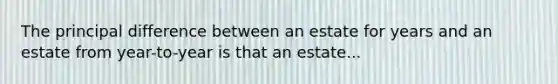 The principal difference between an estate for years and an estate from year-to-year is that an estate...