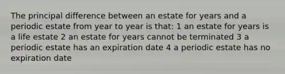 The principal difference between an estate for years and a periodic estate from year to year is that: 1 an estate for years is a life estate 2 an estate for years cannot be terminated 3 a periodic estate has an expiration date 4 a periodic estate has no expiration date