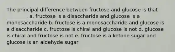 The principal difference between fructose and glucose is that ________. a. fructose is a disaccharide and glucose is a monosaccharide b. fructose is a monosaccharide and glucose is a disaccharide c. fructose is chiral and glucose is not d. glucose is chiral and fructose is not e. fructose is a ketone sugar and glucose is an aldehyde sugar