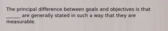 The principal difference between goals and objectives is that ______ are generally stated in such a way that they are measurable.