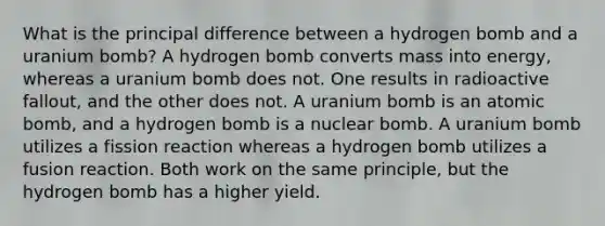 What is the principal difference between a hydrogen bomb and a uranium bomb? A hydrogen bomb converts mass into energy, whereas a uranium bomb does not. One results in radioactive fallout, and the other does not. A uranium bomb is an atomic bomb, and a hydrogen bomb is a nuclear bomb. A uranium bomb utilizes a fission reaction whereas a hydrogen bomb utilizes a fusion reaction. Both work on the same principle, but the hydrogen bomb has a higher yield.