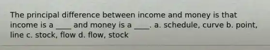 The principal difference between income and money is that income is a ____ and money is a ____. a. schedule, curve b. point, line c. stock, flow d. flow, stock