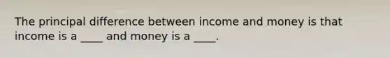 The principal difference between income and money is that income is a ____ and money is a ____.