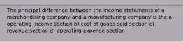 The principal difference between the income statements of a merchandising company and a manufacturing company is the a) operating income section b) cost of goods sold section c) revenue section d) operating expense section