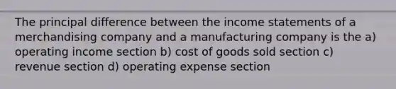 The principal difference between the income statements of a merchandising company and a manufacturing company is the a) operating income section b) cost of goods sold section c) revenue section d) operating expense section