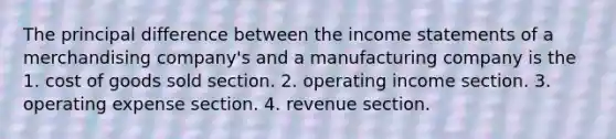 The principal difference between the income statements of a merchandising company's and a manufacturing company is the 1. cost of goods sold section. 2. operating income section. 3. operating expense section. 4. revenue section.