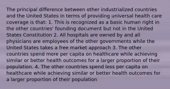 The principal difference between other industrialized countries and the United States in terms of providing universal health care coverage is that: 1. This is recognized as a basic human right in the other countries' founding document but not in the United States Constitution 2. All hospitals are owned by and all physicians are employees of the other governments while the United States takes a free market approach 3. The other countries spend more per capita on healthcare while achieving similar or better health outcomes for a larger proportion of their population. 4. The other countries spend less per capita on healthcare while achieving similar or better health outcomes for a larger proportion of their population