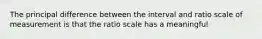 The principal difference between the interval and ratio scale of measurement is that the ratio scale has a meaningful