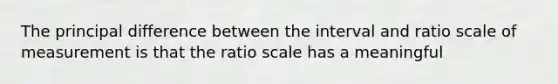 The principal difference between the interval and ratio scale of measurement is that the ratio scale has a meaningful