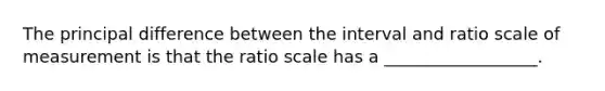 The principal difference between the interval and ratio scale of measurement is that the ratio scale has a __________________.