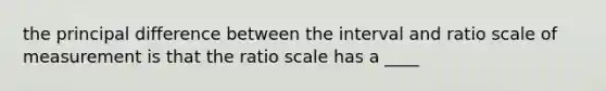 the principal difference between the interval and ratio scale of measurement is that the ratio scale has a ____