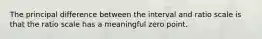 The principal difference between the interval and ratio scale is that the ratio scale has a meaningful zero point.