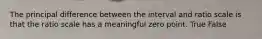 The principal difference between the interval and ratio scale is that the ratio scale has a meaningful zero point. True False