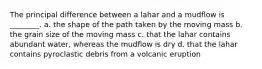 The principal difference between a lahar and a mudflow is ________. a. the shape of the path taken by the moving mass b. the grain size of the moving mass c. that the lahar contains abundant water, whereas the mudflow is dry d. that the lahar contains pyroclastic debris from a volcanic eruption