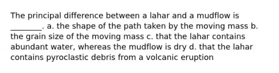 The principal difference between a lahar and a mudflow is ________. a. the shape of the path taken by the moving mass b. the grain size of the moving mass c. that the lahar contains abundant water, whereas the mudflow is dry d. that the lahar contains pyroclastic debris from a volcanic eruption