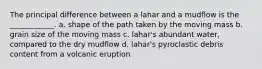 The principal difference between a lahar and a mudflow is the ____________. a. shape of the path taken by the moving mass b. grain size of the moving mass c. lahar's abundant water, compared to the dry mudflow d. lahar's pyroclastic debris content from a volcanic eruption