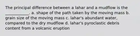 The principal difference between a lahar and a mudflow is the ____________. a. shape of the path taken by the moving mass b. grain size of the moving mass c. lahar's abundant water, compared to the dry mudflow d. lahar's pyroclastic debris content from a volcanic eruption