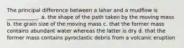 The principal difference between a lahar and a mudflow is ____________. a. the shape of the path taken by the moving mass b. the grain size of the moving mass c. that the former mass contains abundant water whereas the latter is dry d. that the former mass contains pyroclastic debris from a volcanic eruption