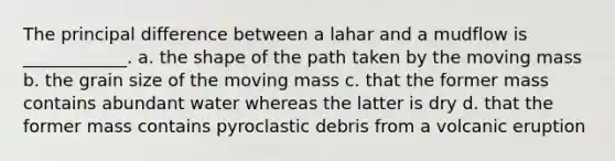 The principal difference between a lahar and a mudflow is ____________. a. the shape of the path taken by the moving mass b. the grain size of the moving mass c. that the former mass contains abundant water whereas the latter is dry d. that the former mass contains pyroclastic debris from a volcanic eruption