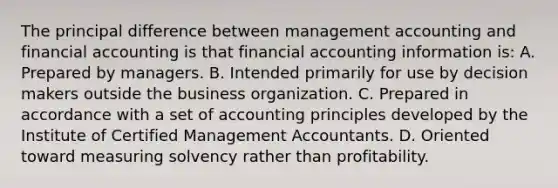 The principal difference between management accounting and financial accounting is that financial accounting information is: A. Prepared by managers. B. Intended primarily for use by decision makers outside the business organization. C. Prepared in accordance with a set of accounting principles developed by the Institute of Certified Management Accountants. D. Oriented toward measuring solvency rather than profitability.