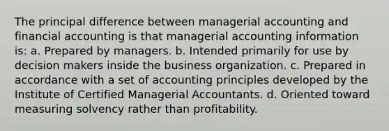 The principal difference between managerial accounting and financial accounting is that managerial accounting information is: a. Prepared by managers. b. Intended primarily for use by decision makers inside the business organization. c. Prepared in accordance with a set of accounting principles developed by the Institute of Certified Managerial Accountants. d. Oriented toward measuring solvency rather than profitability.