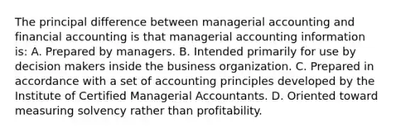 The principal difference between managerial accounting and financial accounting is that managerial accounting information is: A. Prepared by managers. B. Intended primarily for use by decision makers inside the business organization. C. Prepared in accordance with a set of accounting principles developed by the Institute of Certified Managerial Accountants. D. Oriented toward measuring solvency rather than profitability.