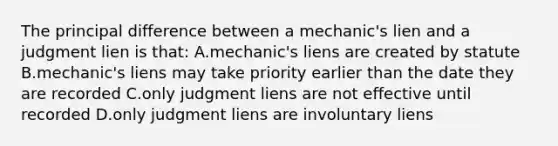 The principal difference between a mechanic's lien and a judgment lien is that: A.mechanic's liens are created by statute B.mechanic's liens may take priority earlier than the date they are recorded C.only judgment liens are not effective until recorded D.only judgment liens are involuntary liens