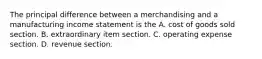 The principal difference between a merchandising and a manufacturing income statement is the A. cost of goods sold section. B. extraordinary item section. C. operating expense section. D. revenue section.