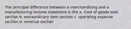 The principal difference between a merchandising and a manufacturing income statement is the a. Cost of goods sold section b. extraordinary item section c. operating expense section d. revenue section