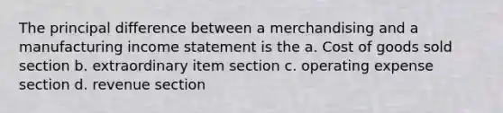 The principal difference between a merchandising and a manufacturing <a href='https://www.questionai.com/knowledge/kCPMsnOwdm-income-statement' class='anchor-knowledge'>income statement</a> is the a. Cost of goods sold section b. extraordinary item section c. operating expense section d. revenue section