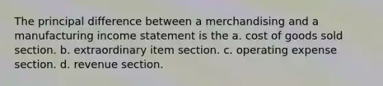 The principal difference between a merchandising and a manufacturing income statement is the a. cost of goods sold section. b. extraordinary item section. c. operating expense section. d. revenue section.