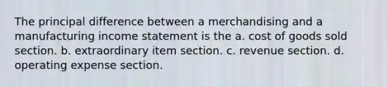 The principal difference between a merchandising and a manufacturing <a href='https://www.questionai.com/knowledge/kCPMsnOwdm-income-statement' class='anchor-knowledge'>income statement</a> is the a. cost of goods sold section. b. extraordinary item section. c. revenue section. d. operating expense section.