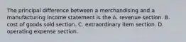 The principal difference between a merchandising and a manufacturing income statement is the A. revenue section. B. cost of goods sold section. C. extraordinary item section. D. operating expense section.