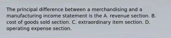 The principal difference between a merchandising and a manufacturing income statement is the A. revenue section. B. cost of goods sold section. C. extraordinary item section. D. operating expense section.