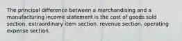 The principal difference between a merchandising and a manufacturing income statement is the cost of goods sold section. extraordinary item section. revenue section. operating expense section.